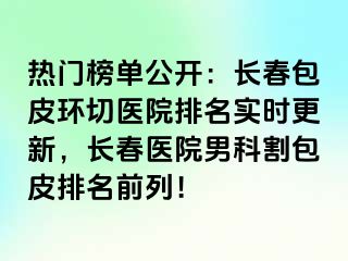 热门榜单公开：长春包皮环切医院排名实时更新，长春医院男科割包皮排名前列！