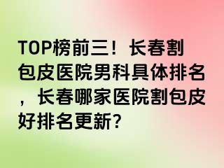 TOP榜前三！长春割包皮医院男科具体排名，长春哪家医院割包皮好排名更新？