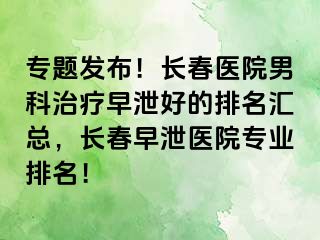 专题发布！长春医院男科治疗早泄好的排名汇总，长春早泄医院专业排名！