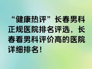 “健康热评”长春男科正规医院排名评选，长春看男科评价高的医院详细排名！