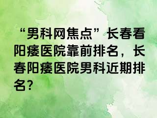 “男科网焦点”长春看阳痿医院靠前排名，长春阳痿医院男科近期排名？