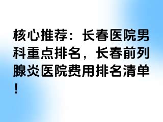 核心推荐：长春医院男科重点排名，长春前列腺炎医院费用排名清单！