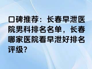 口碑推荐：长春早泄医院男科排名名单，长春哪家医院看早泄好排名评级？