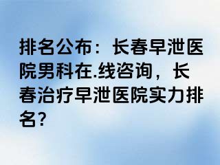 排名公布：长春早泄医院男科在.线咨询，长春治疗早泄医院实力排名？