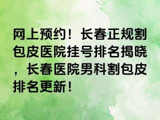 网上预约！长春正规割包皮医院挂号排名揭晓，长春医院男科割包皮排名更新！