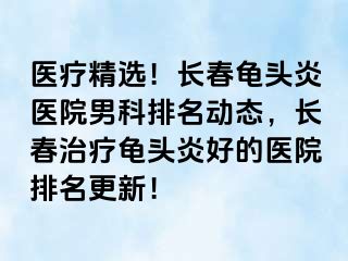 医疗精选！长春龟头炎医院男科排名动态，长春治疗龟头炎好的医院排名更新！