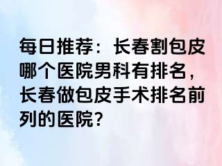 每日推荐：长春割包皮哪个医院男科有排名，长春做包皮手术排名前列的医院？