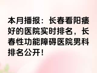 本月播报：长春看阳痿好的医院实时排名，长春性功能障碍医院男科排名公开！