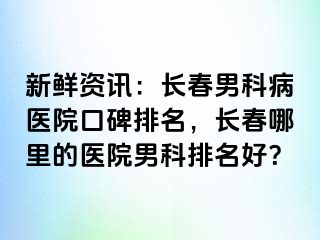 新鲜资讯：长春男科病医院口碑排名，长春哪里的医院男科排名好？