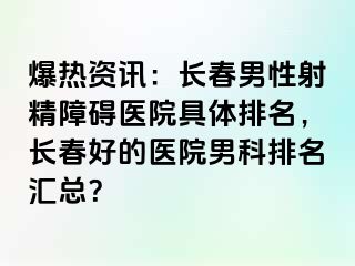 爆热资讯：长春男性射精障碍医院具体排名，长春好的医院男科排名汇总？