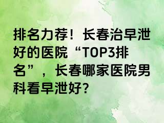 排名力荐！长春治早泄好的医院“TOP3排名”，长春哪家医院男科看早泄好？