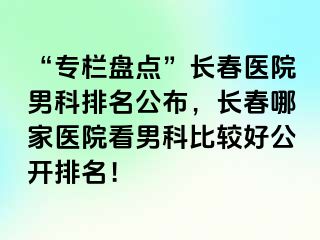 “专栏盘点”长春医院男科排名公布，长春哪家医院看男科比较好公开排名！