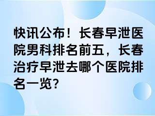 快讯公布！长春早泄医院男科排名前五，长春治疗早泄去哪个医院排名一览？