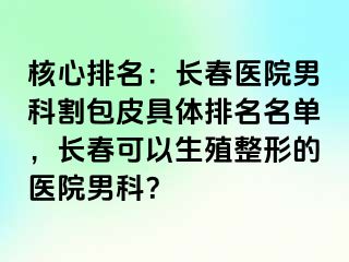 核心排名：长春医院男科割包皮具体排名名单，长春可以生殖整形的医院男科？