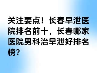 关注要点！长春早泄医院排名前十，长春哪家医院男科治早泄好排名榜？