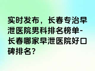 实时发布，长春专治早泄医院男科排名榜单-长春哪家早泄医院好口碑排名？