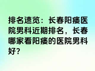 排名速览：长春阳痿医院男科近期排名，长春哪家看阳痿的医院男科好？