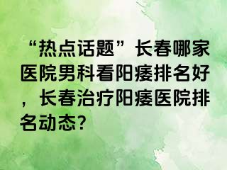 “热点话题”长春哪家医院男科看阳痿排名好，长春治疗阳痿医院排名动态？