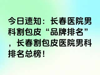 今日速知：长春医院男科割包皮“品牌排名”，长春割包皮医院男科排名总榜！