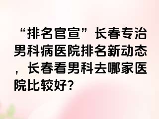 “排名官宣”长春专治男科病医院排名新动态，长春看男科去哪家医院比较好？