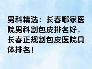 男科精选：长春哪家医院男科割包皮排名好，长春正规割包皮医院具体排名！