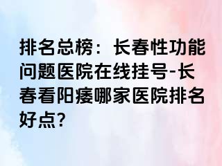 排名总榜：长春性功能问题医院在线挂号-长春看阳痿哪家医院排名好点？