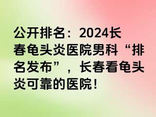 公开排名：2024长春龟头炎医院男科“排名发布”，长春看龟头炎可靠的医院！