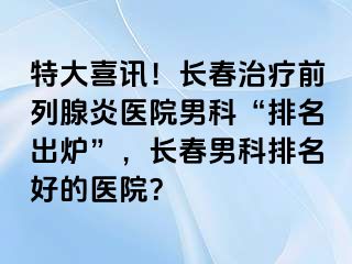 特大喜讯！长春治疗前列腺炎医院男科“排名出炉”，长春男科排名好的医院？