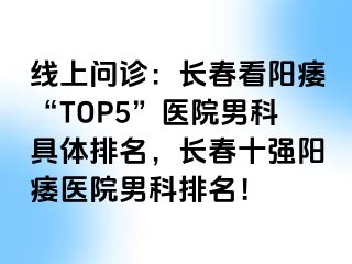 线上问诊：长春看阳痿“TOP5”医院男科具体排名，长春十强阳痿医院男科排名！