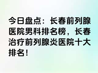 今日盘点：长春前列腺医院男科排名榜，长春治疗前列腺炎医院十大排名！