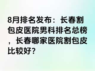 8月排名发布：长春割包皮医院男科排名总榜，长春哪家医院割包皮比较好？