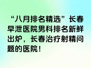 “八月排名精选”长春早泄医院男科排名新鲜出炉，长春治疗射精问题的医院！