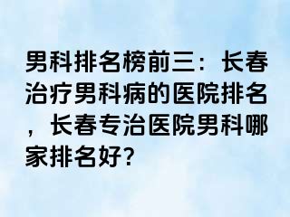 男科排名榜前三：长春治疗男科病的医院排名，长春专治医院男科哪家排名好？