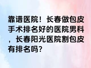 靠谱医院！长春做包皮手术排名好的医院男科，长春阳光医院割包皮有排名吗？