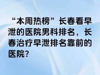 “本周热榜”长春看早泄的医院男科排名，长春治疗早泄排名靠前的医院？