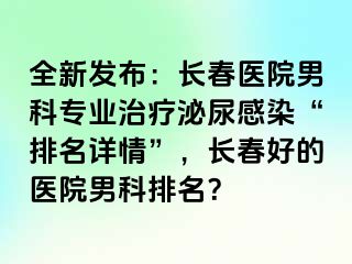 全新发布：长春医院男科专业治疗泌尿感染“排名详情”，长春好的医院男科排名？