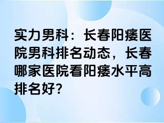 实力男科：长春阳痿医院男科排名动态，长春哪家医院看阳痿水平高排名好？