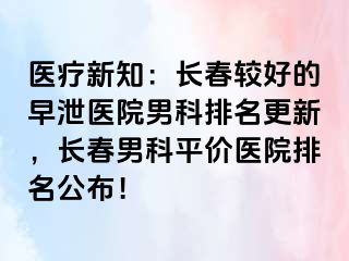 医疗新知：长春较好的早泄医院男科排名更新，长春男科平价医院排名公布！