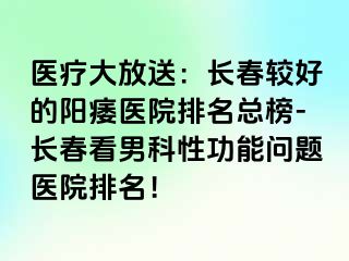 医疗大放送：长春较好的阳痿医院排名总榜-长春看男科性功能问题医院排名！