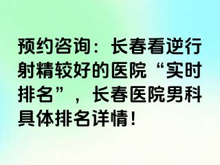 预约咨询：长春看逆行射精较好的医院“实时排名”，长春医院男科具体排名详情！