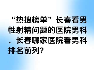 “热搜榜单”长春看男性射精问题的医院男科，长春哪家医院看男科排名前列？