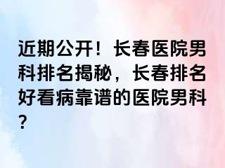 近期公开！长春医院男科排名揭秘，长春排名好看病靠谱的医院男科？