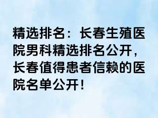 精选排名：长春生殖医院男科精选排名公开，长春值得患者信赖的医院名单公开！