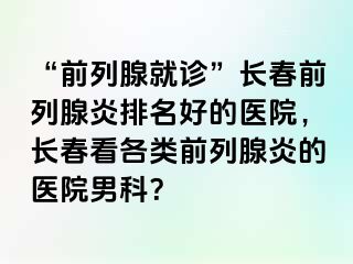 “前列腺就诊”长春前列腺炎排名好的医院，长春看各类前列腺炎的医院男科？