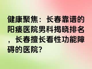 健康聚焦：长春靠谱的阳痿医院男科揭晓排名，长春擅长看性功能障碍的医院？