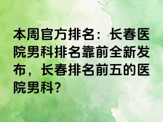 本周官方排名：长春医院男科排名靠前全新发布，长春排名前五的医院男科？