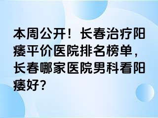 本周公开！长春治疗阳痿平价医院排名榜单，长春哪家医院男科看阳痿好？