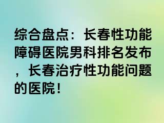 综合盘点：长春性功能障碍医院男科排名发布，长春治疗性功能问题的医院！