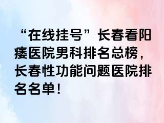 “在线挂号”长春看阳痿医院男科排名总榜，长春性功能问题医院排名名单！