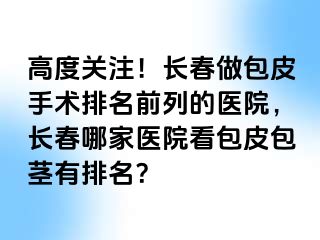 高度关注！长春做包皮手术排名前列的医院，长春哪家医院看包皮包茎有排名？